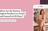 Blog header graphic with a blush pink background and the title, “What Are the Easiest Digital Products to Finish and Launch in 30 Days?” displayed in black serif text. On the right, a smartphone mockup shows a smiling woman in a soft pink dress seated beside a laptop in a warm, feminine workspace with flowers and neutral décor. The byline reads, “Johnna Kirk, johnnakirk.com.”