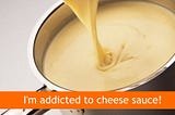 I’m addicted to cheese sauce