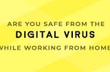 ARE YOU SAFE FROM THE DIGITAL VIRUS WHILE WORKING FROM HOME?