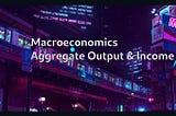 Macroeconomics: Aggregate Output & Income