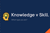 Knowledge v Skill, What type are you?