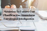 Maximiza Tu Futuro Con Planificación Financiera: Estrategias Inteligentes