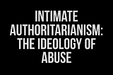 White Text on a black background that reads “Intimate Authoritarianism: The Ideology of Abuse”