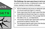 Text: The Challenge: Our open space house is not in order. The foundation  on which it rests, the law, is riddled with cracks. Other aspects are also  rickety, leading to many livability challenges. • 65% of residences lack access to adequate open space within  a 5-minute walk;  • State maps show that the open space that does exist is  inequitably distributed;  • We can’t walk anywhere. (The average Walk Score in inside  the URDL is 41…