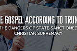 The Gospel According To Trump: The Dangers of State-Sanctioned Christian Supremacy