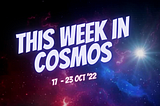 This Week in COSMOS | 17–23 Oct’22