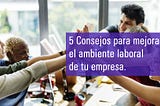 5 consejos para mejorar el ambiente laboral de tu empresa.