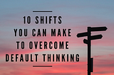 10 Shifts You Can Make to Overcome Default Thinking