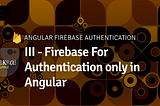 III — Firebase For Authentication only in Angular