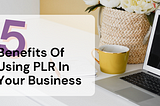 Leveraging PLR Content in Your Business: 5 Key Benefits