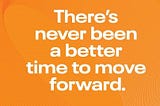 There’s NEVER been a better time to move forward.