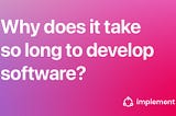 So, why does it take so long to develop software?