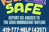 Bubble words that say “Keep Immigrant Communities Safe” in multiple colors appears on top of the words “report ICE abuses to the Ohio Immigrant Hotline” followed by the hotline number 419–777-HELP (4357) and hotline@ohioimmigrant.org.