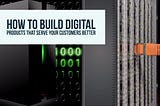 How to Build Digital Products the Serve Your Customers Better