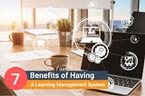 7 Benefits of Having A Learning Management System (LMS)