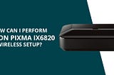 How Can I Perform Canon Pixma ix6820 Wireless Setup?