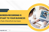 Why Screen Recording is Important to Your Business: A Sneak Peak of Benefits & Use Cases