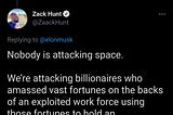 elon musk tweets: those who attack space do not realize that space represents hope for so many people. zack hunt replies that nobody is attacking space, we’re attacking the billionaires who amassed vast fortunes on the backs of an exploited work force using those fortunes to hold an extravagant dick measuring contest instead of doing anything remotely helpful with their ill gotten gains.