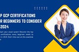 Top GCP Certifications for Beginners to Consider in 2024