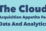 The Cloud Acquisition Appetite For Data And Analytics