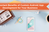Important Benefits of Custom Android App Development for Your Business