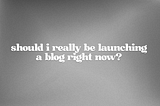 should i really be launching a blog right now?