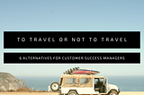 Can’t travel? 6 alternatives for Customer Success Managers.