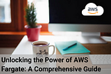 Unlocking the Power of AWS Fargate: A Comprehensive Guide
