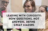 Leading with curiosity: How questions, not answers, define great leaders