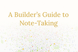 A Builder’s Guide to Note-Taking
