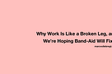 Why Work Is Like a Broken Leg, and We’re Hoping Band-Aid Will Fix It