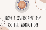 How I overcame my coffee addiction