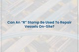 Can An “R” Stamp Be Used To Repair Vessels On-Site?
