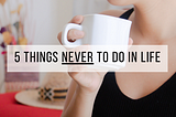 5 Things NEVER to do in life