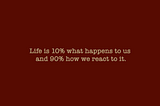 “Life is 10% what happens to us and 90% how we react to it”