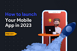 How to Launch Mobile Applications in 2023? A Complete Guide.