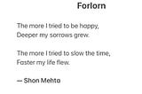The more I tried to be happy, Deeper my sorrows grew. The more I tried to slow the time, Faster my life flew. ― Shon Mehta