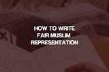 How to Write Fair Muslim Representation In Fiction (And Yes, Even if You’re Muslim)