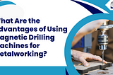 What Are the Advantages of Using Magnetic Drilling Machines for Metalworking?