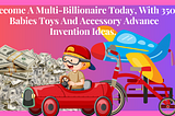 Become A Multi-Billionaire Today, With 350 New Babies Toys And Accessories Advanced Invention Ideas.