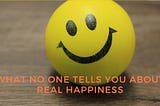 WHAT NO ONE TELLS YOU ABOUT REAL HAPPINESS