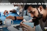 Eduployment, realidade integrada entre educação e mercado de trabalho