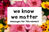 we know we matter: messages for this moment