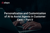 Personalization and Customization of AI to Assist Agents in Customer Care — Part II