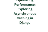 Optimizing Performance: Exploring Asynchronous Caching in Django