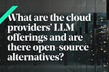 What do cloud providers offer as LLM? And are there any Open source alternatives?