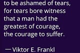 But there was no need to be ashamed of tears, for tears bore witness that as man had the greatest of courage, the courage to suffer — Viktor E. Frankl