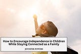 How to Encourage Independence in Children While Staying Connected as a Family | Jennifer Powers