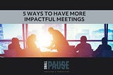5 Ways to Have More Impactful Meetings