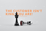 The Customer Isn’t King; You Are!